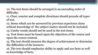 10. The test items should be arranged in an ascending order of
difficulty.
11. Clear, concise and complete directions should precede all types
of test.
12. Items which can be answered by previous experience alone
without knowledge of the subject matter should not be included.
13. Catchy words should not be used in the test items.
14. Test items must be based upon the objectives of the course and
upon the course content.
15. The test should measure the degree of achievement or determine
the difficulties of the learners.
16. The test should emphasize ability to apply and use facts as well
as knowledge of facts.
 