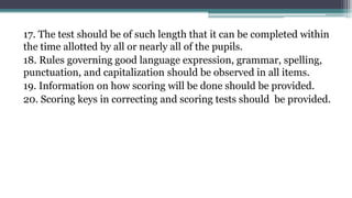 17. The test should be of such length that it can be completed within
the time allotted by all or nearly all of the pupils.
18. Rules governing good language expression, grammar, spelling,
punctuation, and capitalization should be observed in all items.
19. Information on how scoring will be done should be provided.
20. Scoring keys in correcting and scoring tests should be provided.
 