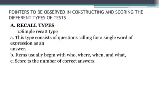 POINTERS TO BE OBSERVED IN CONSTRUCTING AND SCORING THE
DIFFERENT TYPES OF TESTS
A. RECALL TYPES
1.Simple recatt type
a. This type consists of questions calling for a single word of
expression as an
answer.
b. Items usually begin with who, where, when, and what,
c. Score ts the number of correct answers.
 