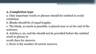 2. Completion type
a. Only important words or phrases should be omitted to avoid
confusion.
b. Blanks should be of equal lengths.
c. The blank, as much as possible, is placed near or at the end of the
sentence.
d. Articles a, an, and the should not be provided before the omitted
word or phrase to
avoid clues for answers.
e. Score is the number of correct answers.
 