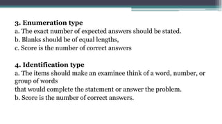 3. Enumeration type
a. The exact number of expected answers should be stated.
b. Blanks should be of equal lengths,
c. Score is the number of correct answers
4. Identification type
a. The items should make an examinee think of a word, number, or
group of words
that would complete the statement or answer the problem.
b. Score is the number of correct answers.
 