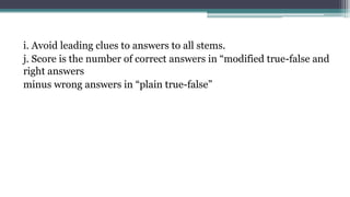 i. Avoid leading clues to answers to all stems.
j. Score is the number of correct answers in “modified true-false and
right answers
minus wrong answers in “plain true-false”
 