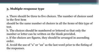 3. Multiple-response type
a. There should be three to five choices. The number of choices used
in the first item
should be the same number of choices in all the items of this type of
test.
b. The choices should be numbered or lettered so that only the
number or letter can be written on the blank provided.
c. If the choices are figures, they should be arranged in ascending
order.
d. Avoid the use of “a” or “an” as the last word prior to the fisting of
the responses.
 