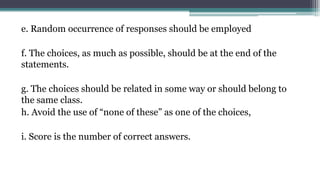 e. Random occurrence of responses should be employed
f. The choices, as much as possible, should be at the end of the
statements.
g. The choices should be related in some way or should belong to
the same class.
h. Avoid the use of “none of these” as one of the choices,
i. Score is the number of correct answers.
 