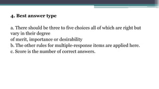 4. Best answer type
a. There should be three to five choices all of which are right but
vary in their degree
of merit, importance or desirability
b. The other rules for multiple-response items are applied here.
c. Score is the number of correct answers.
 