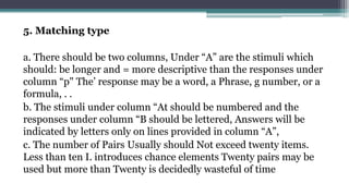 5. Matching type
a. There should be two columns, Under “A” are the stimuli which
should: be longer and = more descriptive than the responses under
column “p" The’ response may be a word, a Phrase, g number, or a
formula, . .
b. The stimuli under column “At should be numbered and the
responses under column “B should be lettered, Answers will be
indicated by letters only on lines provided in column “A”,
c. The number of Pairs Usually should Not exceed twenty items.
Less than ten I. introduces chance elements Twenty pairs may be
used but more than Twenty is decidedly wasteful of time
 