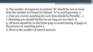 d. The number of responses in column “B" should be {wo or more
than the number ii of items in Column “A” to avoid guessing. a
e. Only one correct matching for each item should be Possible. -o
f. Matching sets should Neither be too long nor too short. 8
g. All items should be on the Same page to avoid turning of pages in
the process of .matching pairs 4
h. Score is the number of correct answers.
 