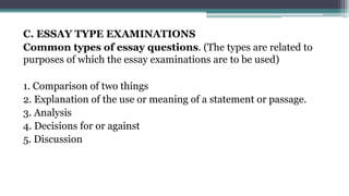 C. ESSAY TYPE EXAMINATIONS
Common types of essay questions. (The types are related to
purposes of which the essay examinations are to be used)
1. Comparison of two things
2. Explanation of the use or meaning of a statement or passage.
3. Analysis
4. Decisions for or against
5. Discussion
 