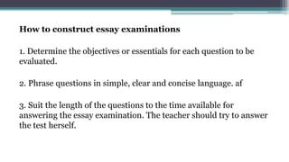 How to construct essay examinations
1. Determine the objectives or essentials for each question to be
evaluated.
2. Phrase questions in simple, clear and concise language. af
3. Suit the length of the questions to the time available for
answering the essay examination. The teacher should try to answer
the test herself.
 