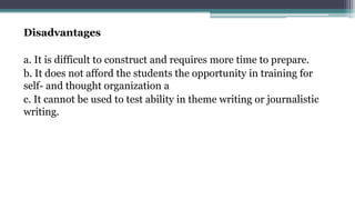 Disadvantages
a. It is difficult to construct and requires more time to prepare.
b. It does not afford the students the opportunity in training for
self- and thought organization a
c. It cannot be used to test ability in theme writing or journalistic
writing.
 