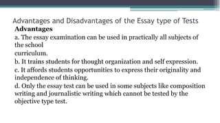 Advantages and Disadvantages of the Essay type of Tests
Advantages
a. The essay examination can be used in practically all subjects of
the school
curriculum.
b. It trains students for thought organization and self expression.
c. It affords students opportunities to express their originality and
independence of thinking.
d. Only the essay test can be used in some subjects like composition
writing and journalistic writing which cannot be tested by the
objective type test.
 