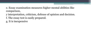 e. Essay examination measures higher mental abilities like
comparison,
y interpretation, criticism, defense of opinion and decision.
f. The essay test is easily prepared.
g. It is inexpensive
 