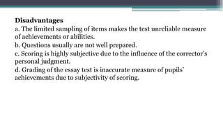 Disadvantages
a. The limited sampling of items makes the test unreliable measure
of achievements or abilities.
b. Questions usually are not well prepared.
c. Scoring is highly subjective due to the influence of the corrector’s
personal judgment.
d. Grading of the essay test is inaccurate measure of pupils’
achievements due to subjectivity of scoring.
 