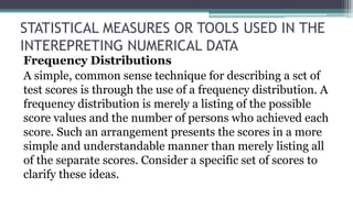 STATISTICAL MEASURES OR TOOLS USED IN THE
INTEREPRETING NUMERICAL DATA
Frequency Distributions
A simple, common sense technique for describing a sct of
test scores is through the use of a frequency distribution. A
frequency distribution is merely a listing of the possible
score values and the number of persons who achieved each
score. Such an arrangement presents the scores in a more
simple and understandable manner than merely listing all
of the separate scores. Consider a specific set of scores to
clarify these ideas.
 