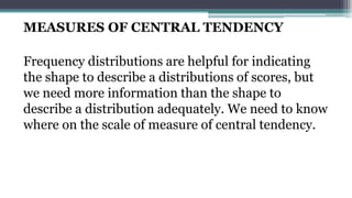 MEASURES OF CENTRAL TENDENCY
Frequency distributions are helpful for indicating
the shape to describe a distributions of scores, but
we need more information than the shape to
describe a distribution adequately. We need to know
where on the scale of measure of central tendency.
 