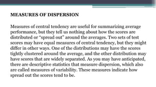 MEASURES OF DISPERSION
Measures of central tendency are useful for summarizing average
performance, but they tell us nothing about how the scores are
distributed or “spread out” around the averages. Two sets of test
scores may have equal measures of central tendency, but they might
differ in other ways. One of the distributions may have the scores
tightly clustered around the average, and the other distribution may
have scores that are widely separated. As you may have anticipated,
there are descriptive statistics that measure dispersion, which also
are called measures of variability. These measures indicate how
spread out the scores tend to be.
 