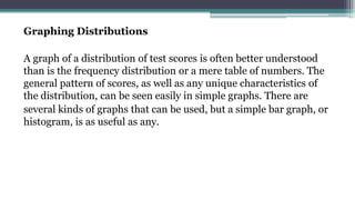 Graphing Distributions
A graph of a distribution of test scores is often better understood
than is the frequency distribution or a mere table of numbers. The
general pattern of scores, as well as any unique characteristics of
the distribution, can be seen easily in simple graphs. There are
several kinds of graphs that can be used, but a simple bar graph, or
histogram, is as useful as any.
 