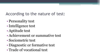 According to the nature of test:
• Personality test
• Intelligence test
• Aptitude test
• Achievement or summative test
• Sociometric test
• Diagnostic or formative test
• Trade of vocational test
 