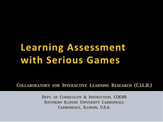 Learning Assessment
 with Serious Games

Collaboratory for Interactive Learning Research (C.I.L.R.)

          Dept. of Curriculum & Instruction, COEHS
           Southern Illinois University Carbondale
                  Carbondale, Illinois, U.S.A.
 
