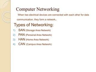 Computer Networking 
When two electrical devices are connected with each other for data 
communication, they form a network. 
Types of Networking: 
1) SAN (Storage Area Network) 
2) PAN (Personal Area Network) 
3) HAN (Home Area Network) 
4) CAN (Campus Area Network) 
 