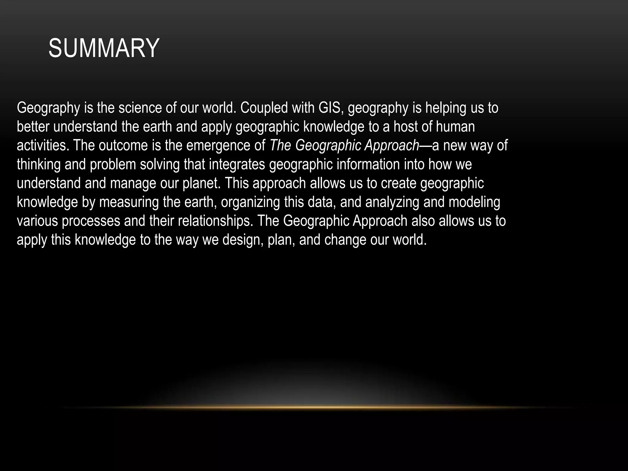 SUMMARY
Geography is the science of our world. Coupled with GIS, geography is helping us to
better understand the earth and apply geographic knowledge to a host of human
activities. The outcome is the emergence of The Geographic Approach—a new way of
thinking and problem solving that integrates geographic information into how we
understand and manage our planet. This approach allows us to create geographic
knowledge by measuring the earth, organizing this data, and analyzing and modeling
various processes and their relationships. The Geographic Approach also allows us to
apply this knowledge to the way we design, plan, and change our world.
 