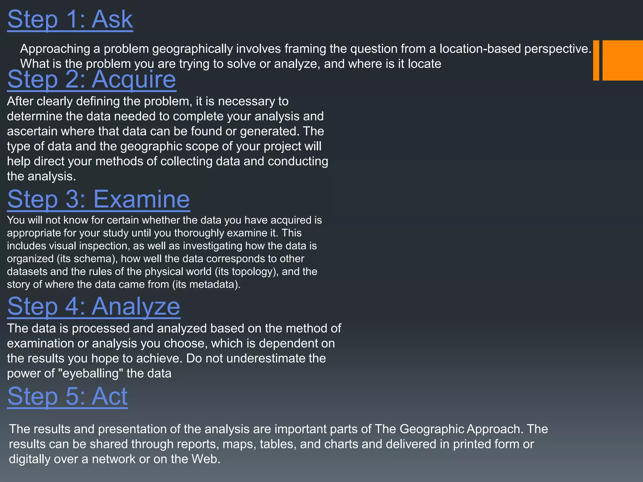 Step 1: Ask
Step 2: Acquire
After clearly defining the problem, it is necessary to
determine the data needed to complete your analysis and
ascertain where that data can be found or generated. The
type of data and the geographic scope of your project will
help direct your methods of collecting data and conducting
the analysis.
Step 3: Examine
You will not know for certain whether the data you have acquired is
appropriate for your study until you thoroughly examine it. This
includes visual inspection, as well as investigating how the data is
organized (its schema), how well the data corresponds to other
datasets and the rules of the physical world (its topology), and the
story of where the data came from (its metadata).
Step 4: Analyze
The data is processed and analyzed based on the method of
examination or analysis you choose, which is dependent on
the results you hope to achieve. Do not underestimate the
power of "eyeballing" the data
Step 5: Act
Approaching a problem geographically involves framing the question from a location-based perspective.
What is the problem you are trying to solve or analyze, and where is it locate
The results and presentation of the analysis are important parts of The Geographic Approach. The
results can be shared through reports, maps, tables, and charts and delivered in printed form or
digitally over a network or on the Web.
 