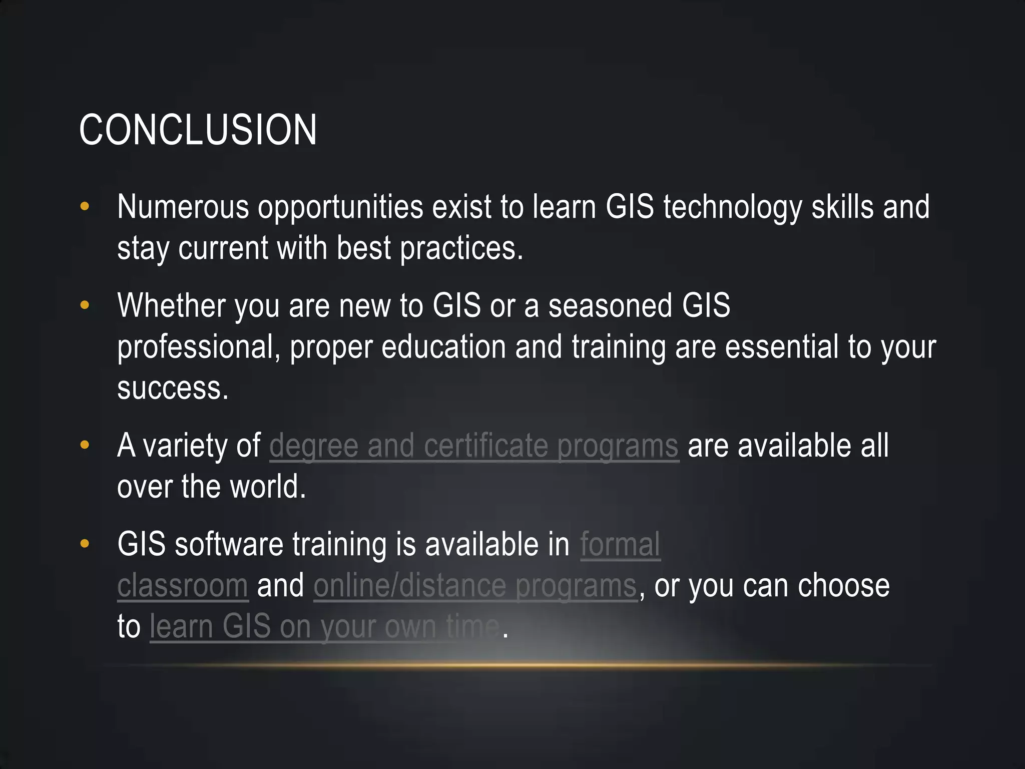 CONCLUSION
• Numerous opportunities exist to learn GIS technology skills and
stay current with best practices.
• Whether you are new to GIS or a seasoned GIS
professional, proper education and training are essential to your
success.
• A variety of degree and certificate programs are available all
over the world.
• GIS software training is available in formal
classroom and online/distance programs, or you can choose
to learn GIS on your own time.
 