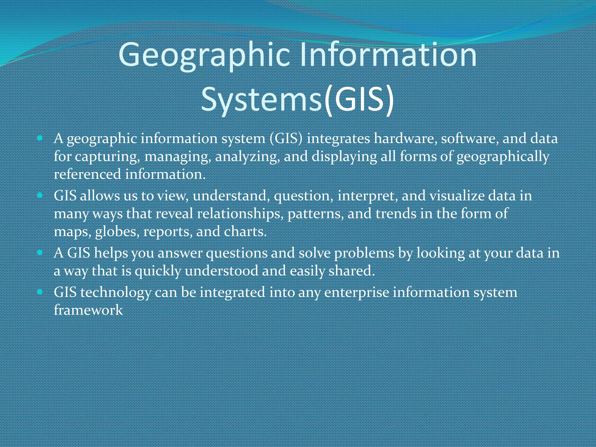 Geographic Information
Systems(GIS)
 A geographic information system (GIS) integrates hardware, software, and data
for capturing, managing, analyzing, and displaying all forms of geographically
referenced information.
 GIS allows us to view, understand, question, interpret, and visualize data in
many ways that reveal relationships, patterns, and trends in the form of
maps, globes, reports, and charts.
 A GIS helps you answer questions and solve problems by looking at your data in
a way that is quickly understood and easily shared.
 GIS technology can be integrated into any enterprise information system
framework
 