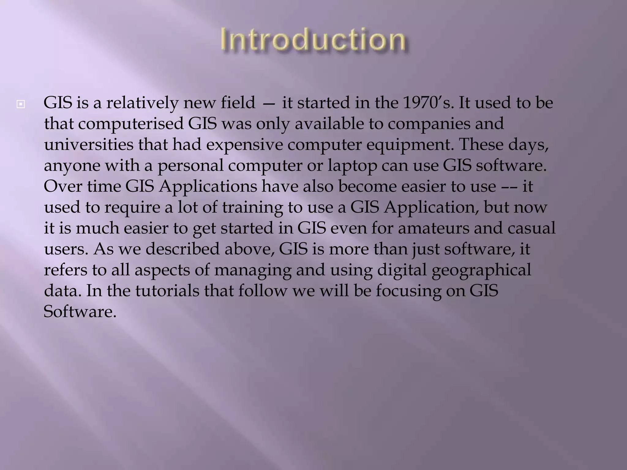  GIS is a relatively new field — it started in the 1970’s. It used to be
that computerised GIS was only available to companies and
universities that had expensive computer equipment. These days,
anyone with a personal computer or laptop can use GIS software.
Over time GIS Applications have also become easier to use –– it
used to require a lot of training to use a GIS Application, but now
it is much easier to get started in GIS even for amateurs and casual
users. As we described above, GIS is more than just software, it
refers to all aspects of managing and using digital geographical
data. In the tutorials that follow we will be focusing on GIS
Software.
 