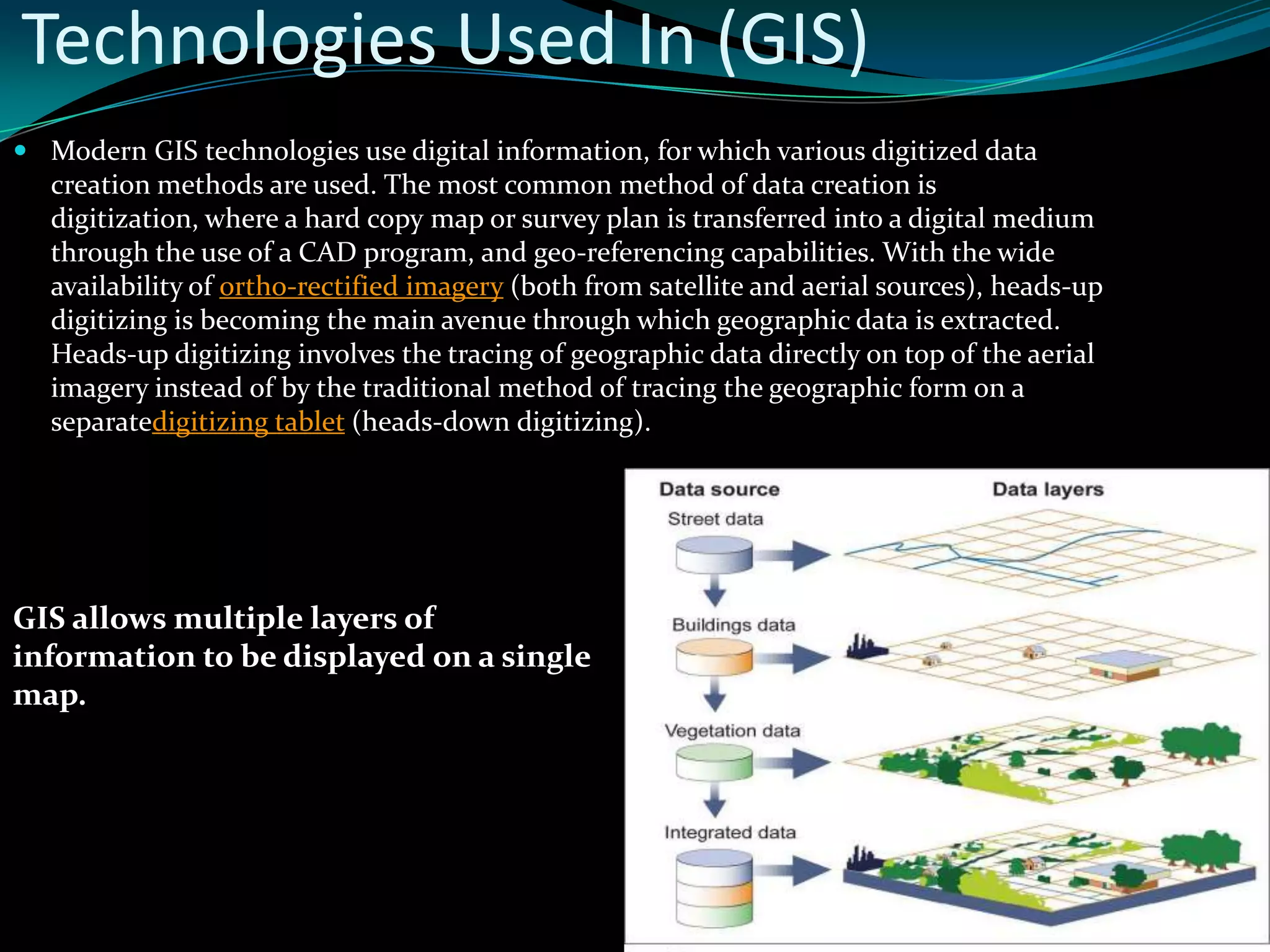 Technologies Used In (GIS)
 Modern GIS technologies use digital information, for which various digitized data
creation methods are used. The most common method of data creation is
digitization, where a hard copy map or survey plan is transferred into a digital medium
through the use of a CAD program, and geo-referencing capabilities. With the wide
availability of ortho-rectified imagery (both from satellite and aerial sources), heads-up
digitizing is becoming the main avenue through which geographic data is extracted.
Heads-up digitizing involves the tracing of geographic data directly on top of the aerial
imagery instead of by the traditional method of tracing the geographic form on a
separatedigitizing tablet (heads-down digitizing).
GIS allows multiple layers of
information to be displayed on a single
map.
 
