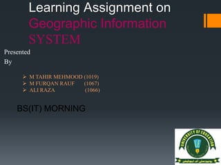 Learning Assignment on
Geographic Information
SYSTEM
Presented
By
 M TAHIR MEHMOOD (1019)
 M FURQAN RAUF (1067)
 ALI RAZA (1066)
BS(IT) MORNING
 