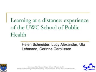 University of the Western Cape, School of Public Health
A WHO Collaborating Centre for Teaching and Research in Human Resources for Health
Learning at a distance: experience
of the UWC School of Public
Health
Helen Schneider, Lucy Alexander, Uta
Lehmann, Corinne Carolissen
 