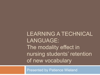 LEARNING A TECHNICAL
LANGUAGE:
The modality effect in
nursing students’ retention
of new vocabulary
Presented by Patience Wieland
 