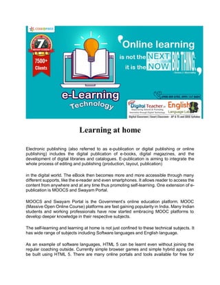 Learning at home
Electronic publishing (also referred to as e-publication or digital publishing or online
publishing) includes the digital publication of e-books, digital magazines, and the
development of digital libraries and catalogues. E-publication is aiming to integrate the
whole process of editing and publishing (production, layout, publication)
in the digital world. The eBook then becomes more and more accessible through many
different supports, like the e-reader and even smartphones. It allows reader to access the
content from anywhere and at any time thus promoting self-learning. One extension of e-
publication is MOOCS and Swayam Portal.
MOOCS and Swayam Portal is the Government’s online education platform. MOOC
(Massive Open Online Course) platforms are fast gaining popularity in India. Many Indian
students and working professionals have now started embracing MOOC platforms to
develop deeper knowledge in their respective subjects.
The self-learning and learning at home is not just confined to these technical subjects. It
has wide range of subjects including Software languages and English language.
As an example of software languages, HTML 5 can be learnt even without joining the
regular coaching outside. Currently simple browser games and simple hybrid apps can
be built using HTML 5. There are many online portals and tools available for free for
 