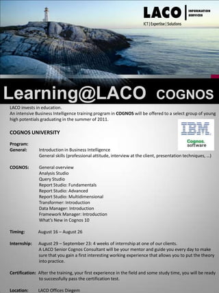 Learning@LACO  COGNOS LACO invests in education.  An intensive Business Intelligence training program in COGNOS will be offered to a select group of young high potentials graduating in the summer of 2011.  COGNOS UNIVERSITY Program: General:	Introduction in Business Intelligence	General skills (professional attitude, interview at the client, presentation techniques, …) COGNOS:	General overview 	Analysis Studio 	Query Studio 	Report Studio: Fundamentals 	Report Studio: Advanced 	Report Studio: Multidimensional 	Transformer: Introduction 	Data Manager: Introduction 	Framework Manager: Introduction 	What’s New in Cognos 10Timing:            August 16 – August 26 Internship:      August 29 – September 23: 4 weeks of internship at one of our clients.                           A LACO Senior Cognos Consultant will be your mentor and guide you every day to make                           sure that you gain a first interesting working experience that allows you to put the theory 	into practice. Certification:  After the training, your first experience in the field and some study time, you will be ready 	to successfully pass the certification test. Location:         LACO Offices Diegem   