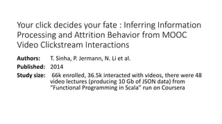 Your click decides your fate : Inferring Information
Processing and Attrition Behavior from MOOC
Video Clickstream Interactions
Authors: T. Sinha, P. Jermann, N. Li et al.
Published: 2014
Study size: 66k enrolled, 36.5k interacted with videos, there were 48
video lectures (producing 10 Gb of JSON data) from
“Functional Programming in Scala” run on Coursera
 