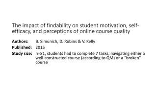 The impact of findability on student motivation, self-
efficacy, and perceptions of online course quality
Authors: B. Simunich, D. Robins & V. Kelly
Published: 2015
Study size: n=81, students had to complete 7 tasks, navigating either a
well-constructed course (according to QM) or a “broken”
course
 