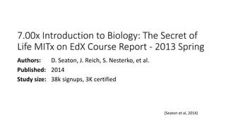7.00x Introduction to Biology: The Secret of
Life MITx on EdX Course Report - 2013 Spring
Authors: D. Seaton, J. Reich, S. Nesterko, et al.
Published: 2014
Study size: 38k signups, 3K certified
(Seaton et al, 2014)
 