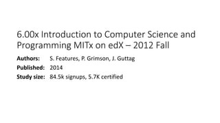 6.00x Introduction to Computer Science and
Programming MITx on edX – 2012 Fall
Authors: S. Features, P. Grimson, J. Guttag
Published: 2014
Study size: 84.5k signups, 5.7K certified
 