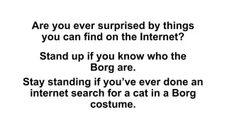 Are you ever surprised by things
you can find on the Internet?
Stand up if you know who the
Borg are.
Stay standing if you’ve ever done an
internet search for a cat in a Borg
costume.
 