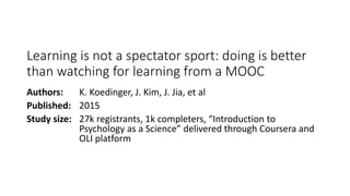 Learning is not a spectator sport: doing is better
than watching for learning from a MOOC
Authors: K. Koedinger, J. Kim, J. Jia, et al
Published: 2015
Study size: 27k registrants, 1k completers, “Introduction to
Psychology as a Science” delivered through Coursera and
OLI platform
 