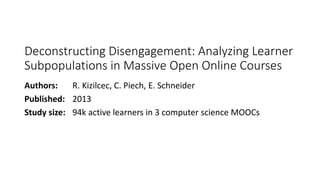 Deconstructing Disengagement: Analyzing Learner
Subpopulations in Massive Open Online Courses
Authors: R. Kizilcec, C. Piech, E. Schneider
Published: 2013
Study size: 94k active learners in 3 computer science MOOCs
 