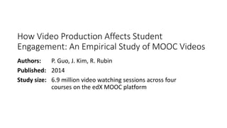 How Video Production Affects Student
Engagement: An Empirical Study of MOOC Videos
Authors: P. Guo, J. Kim, R. Rubin
Published: 2014
Study size: 6.9 million video watching sessions across four
courses on the edX MOOC platform
 