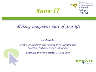 Centre for
                                                      Research and Innovation
                                                      in Learning and Teaching




               Know IT

Making computers part of your life

                   Abi Reynolds
 Centre for Research and Innovation in Learning and
        Teaching, National College of Ireland
      Learning at Work Seminar 15 May 2008