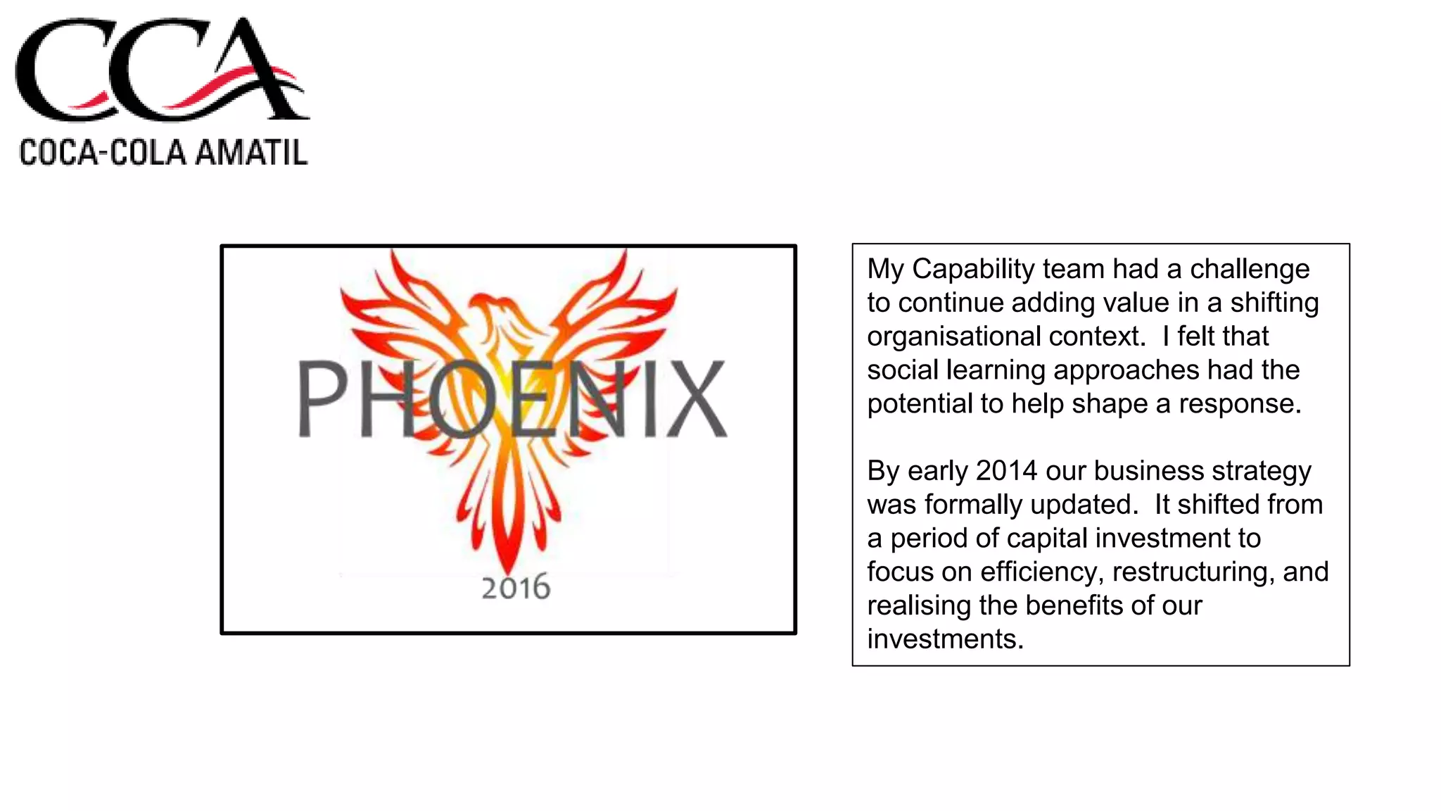 My Capability team had a challenge
to continue adding value in a shifting
organisational context. I felt that
social learning approaches had the
potential to help shape a response.
By early 2014 our business strategy
was formally updated. It shifted from
a period of capital investment to
focus on efficiency, restructuring, and
realising the benefits of our
investments.
 