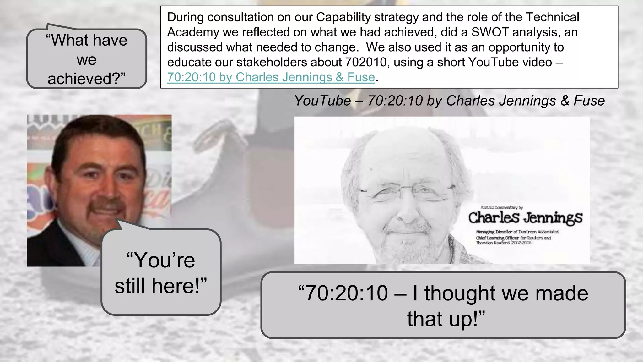 “You’re
still here!”
YouTube – 70:20:10 by Charles Jennings & Fuse
“70:20:10 – I thought we made
that up!”
During consultation on our Capability strategy and the role of the Technical
Academy we reflected on what we had achieved, did a SWOT analysis, an
discussed what needed to change. We also used it as an opportunity to
educate our stakeholders about 702010, using a short YouTube video –
70:20:10 by Charles Jennings & Fuse.
“What have
we
achieved?”
 