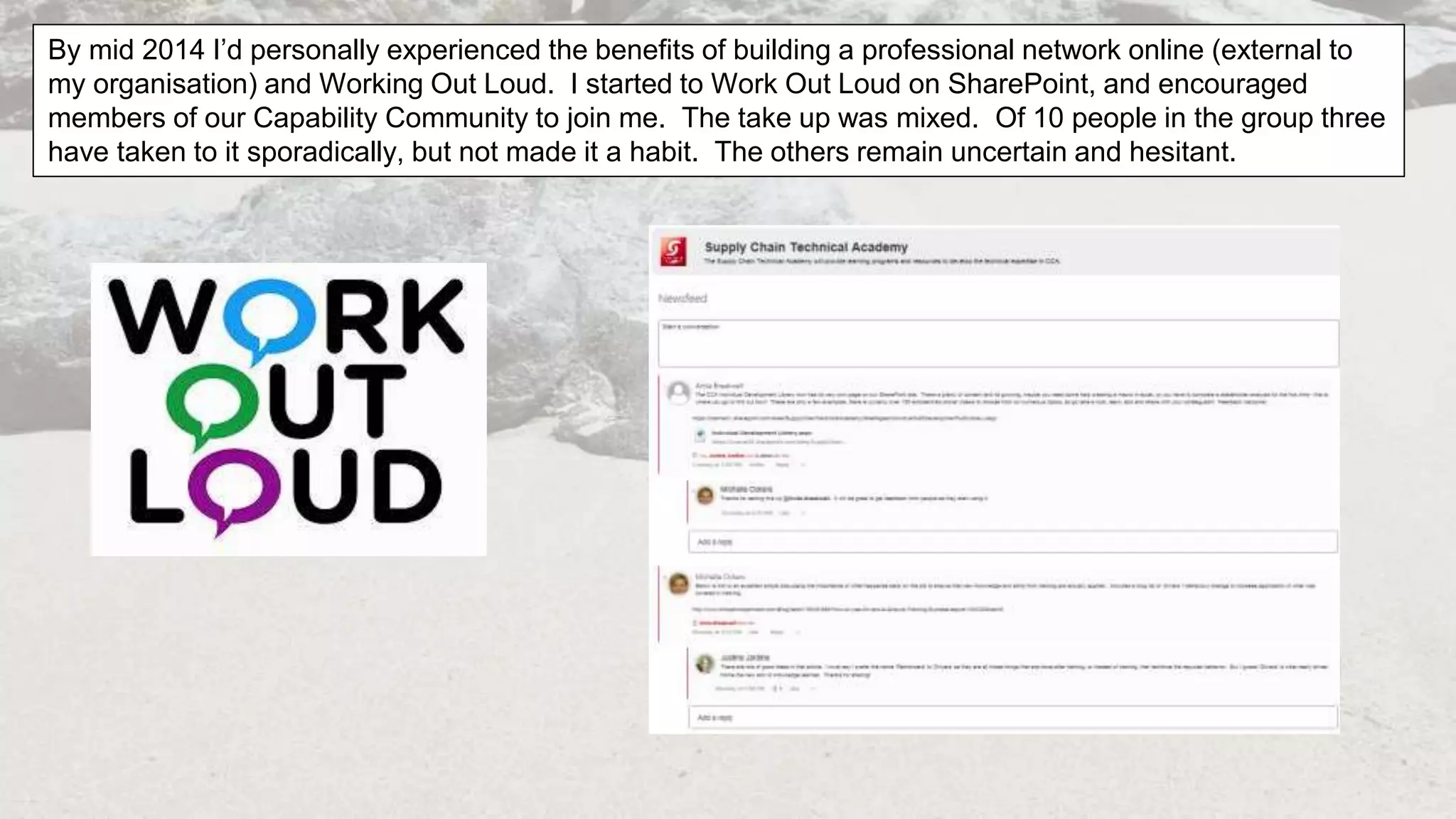 By mid 2014 I’d personally experienced the benefits of building a professional network online (external to
my organisation) and Working Out Loud. I started to Work Out Loud on SharePoint, and encouraged
members of our Capability Community to join me. The take up was mixed. Of 10 people in the group three
have taken to it sporadically, but not made it a habit. The others remain uncertain and hesitant.
 