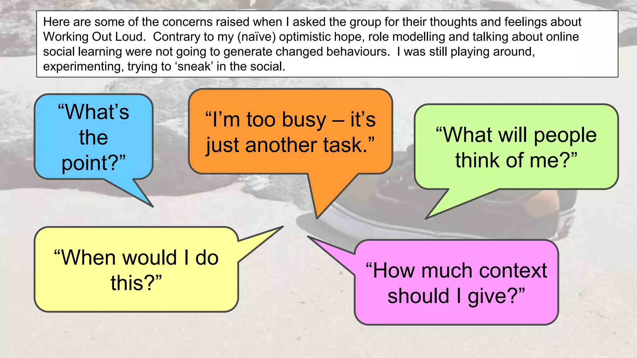 “What’s
the
point?”
“How much context
should I give?”
“What will people
think of me?”
“When would I do
this?”
“I’m too busy – it’s
just another task.”
Here are some of the concerns raised when I asked the group for their thoughts and feelings about
Working Out Loud. Contrary to my (naïve) optimistic hope, role modelling and talking about online
social learning were not going to generate changed behaviours. I was still playing around,
experimenting, trying to ‘sneak’ in the social.
 