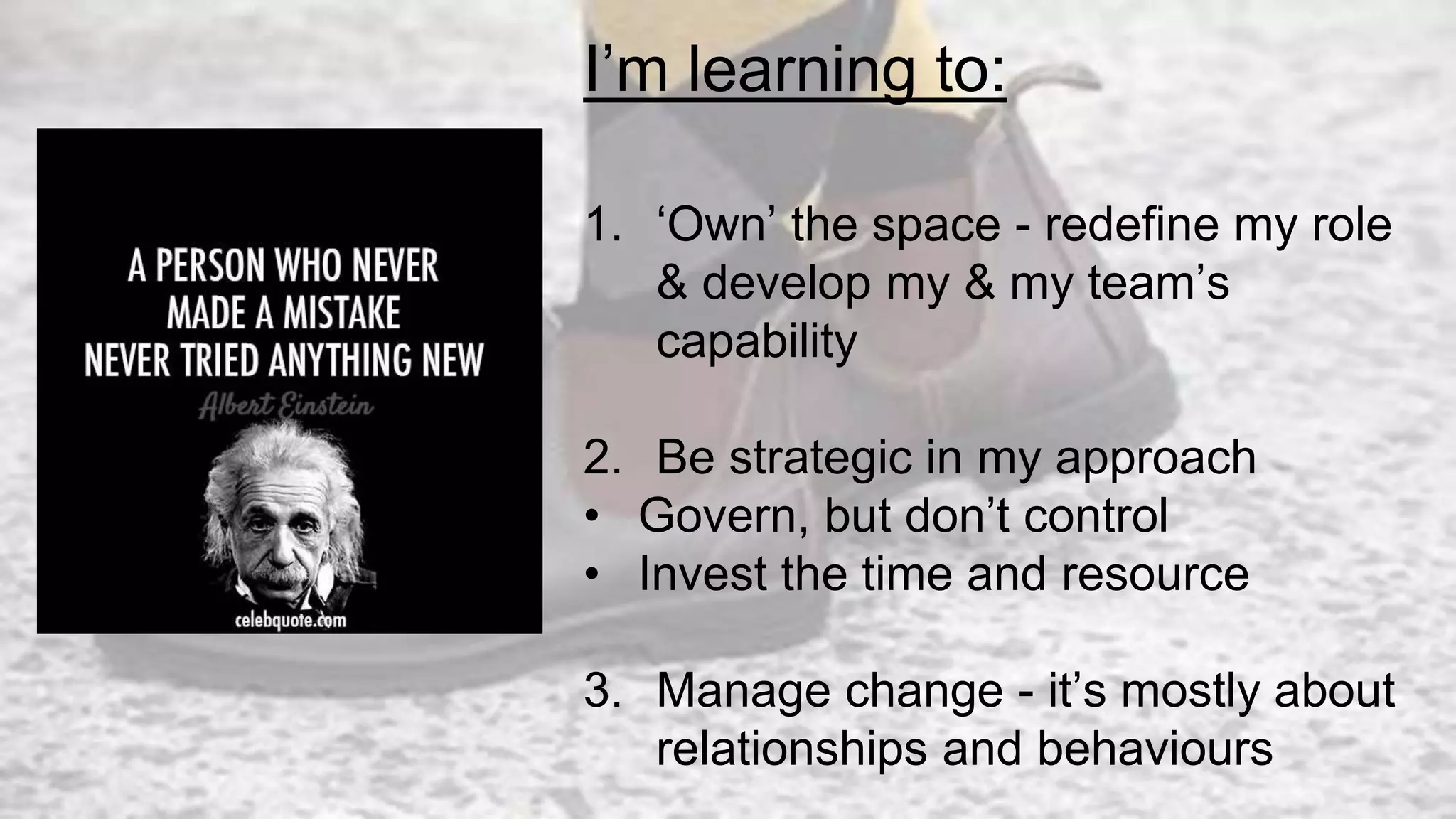 I’m learning to:
1. ‘Own’ the space - redefine my role
& develop my & my team’s
capability
2. Be strategic in my approach
• Govern, but don’t control
• Invest the time and resource
3. Manage change - it’s mostly about
relationships and behaviours
 