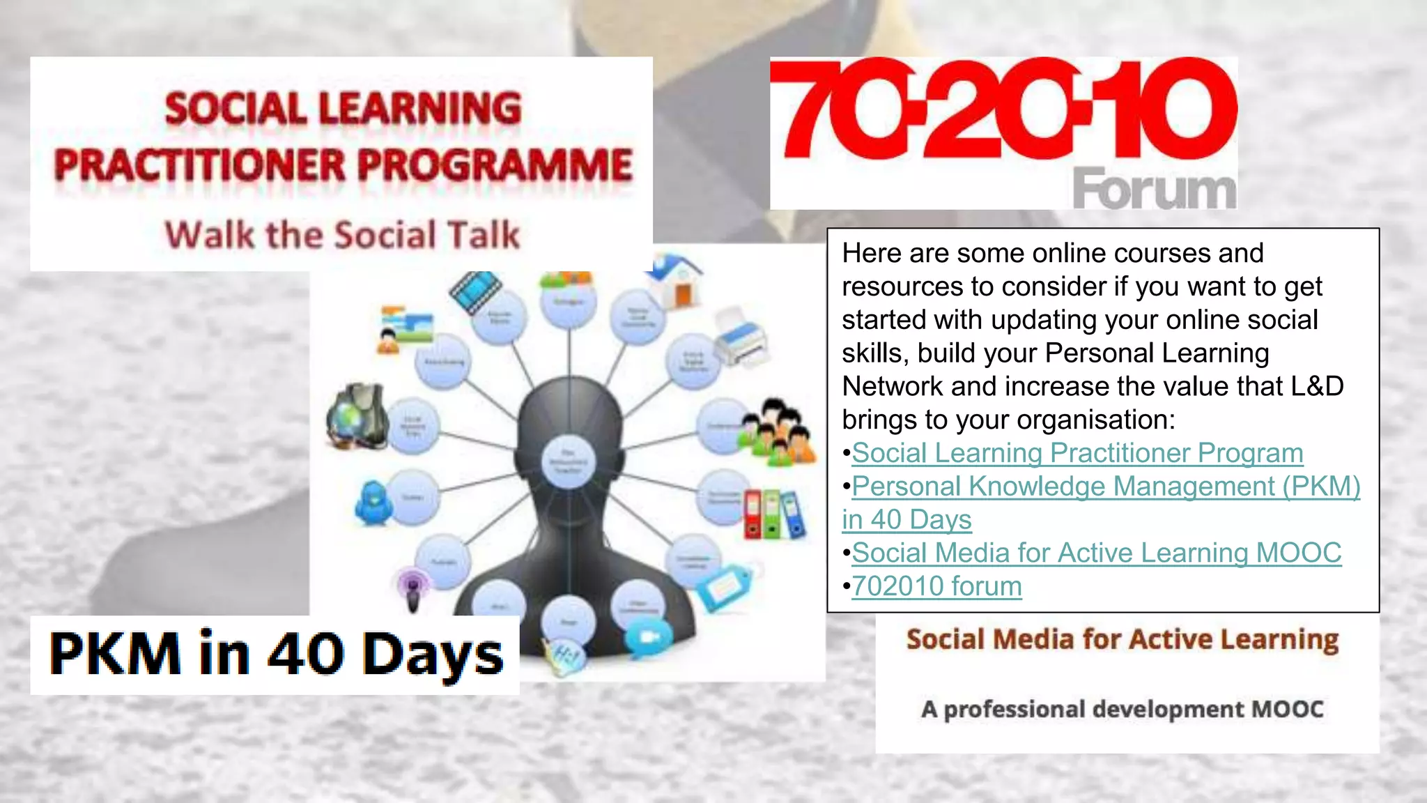Here are some online courses and
resources to consider if you want to get
started with updating your online social
skills, build your Personal Learning
Network and increase the value that L&D
brings to your organisation:
•Social Learning Practitioner Program
•Personal Knowledge Management (PKM)
in 40 Days
•Social Media for Active Learning MOOC
•702010 forum
 